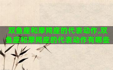 双鱼座和摩羯座的代表动作,双鱼座和摩羯座的代表动作有哪些