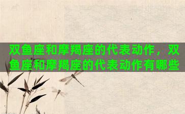 双鱼座和摩羯座的代表动作，双鱼座和摩羯座的代表动作有哪些
