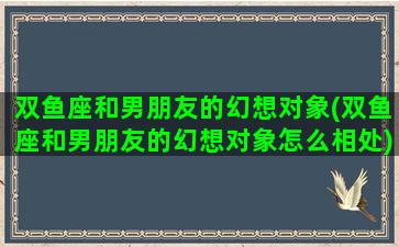 双鱼座和男朋友的幻想对象(双鱼座和男朋友的幻想对象怎么相处)