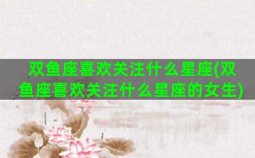 双鱼座喜欢关注什么星座(双鱼座喜欢关注什么星座的女生)