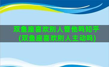 双鱼座喜欢别人管他吗知乎(双鱼座喜欢别人主动吗)