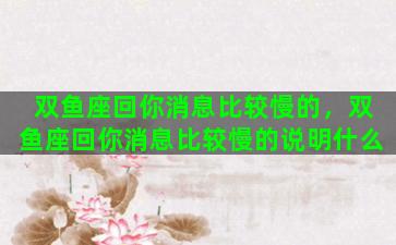 双鱼座回你消息比较慢的，双鱼座回你消息比较慢的说明什么