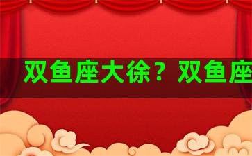 双鱼座大徐？双鱼座大号