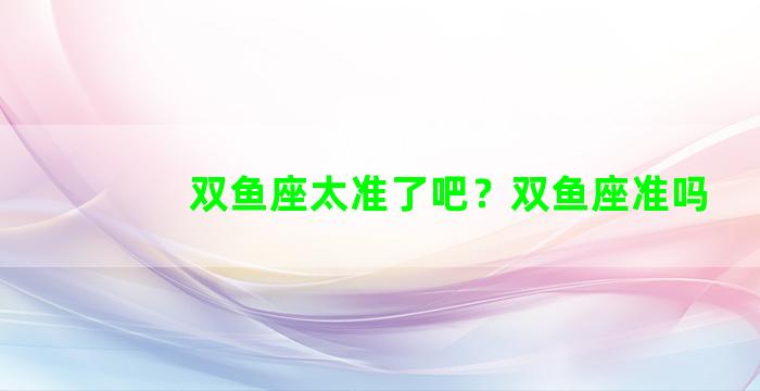 双鱼座太准了吧？双鱼座准吗