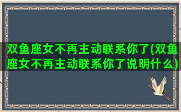 双鱼座女不再主动联系你了(双鱼座女不再主动联系你了说明什么)