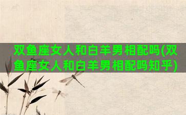 双鱼座女人和白羊男相配吗(双鱼座女人和白羊男相配吗知乎)
