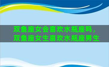 双鱼座女会喜欢水瓶座吗，双鱼座女生喜欢水瓶座男生