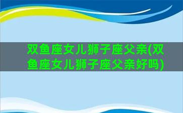 双鱼座女儿狮子座父亲(双鱼座女儿狮子座父亲好吗)