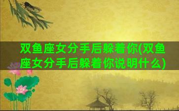 双鱼座女分手后躲着你(双鱼座女分手后躲着你说明什么)