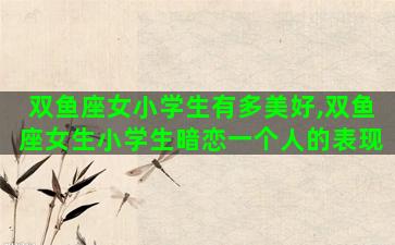 双鱼座女小学生有多美好,双鱼座女生小学生暗恋一个人的表现 双鱼座女小学生有多美好,双鱼座女生小学生暗恋一个人的表现