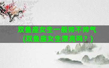 双鱼座女生一般帅不帅气(双鱼座女生漂亮吗？)