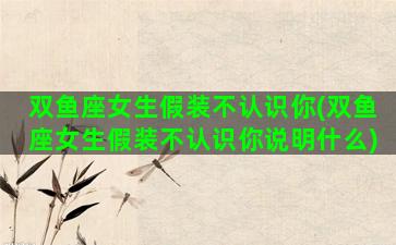 双鱼座女生假装不认识你(双鱼座女生假装不认识你说明什么)