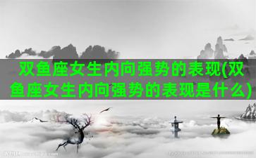双鱼座女生内向强势的表现(双鱼座女生内向强势的表现是什么)