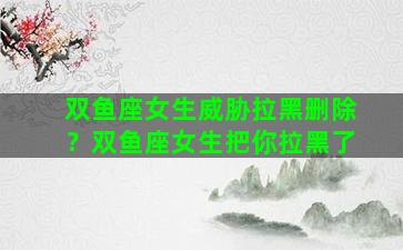 双鱼座女生威胁拉黑删除？双鱼座女生把你拉黑了