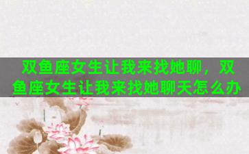 双鱼座女生让我来找她聊，双鱼座女生让我来找她聊天怎么办