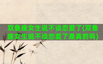 双鱼座女生说不谈恋爱了(双鱼座女生说不谈恋爱了是真的吗)