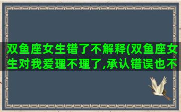 双鱼座女生错了不解释(双鱼座女生对我爱理不理了,承认错误也不理我)