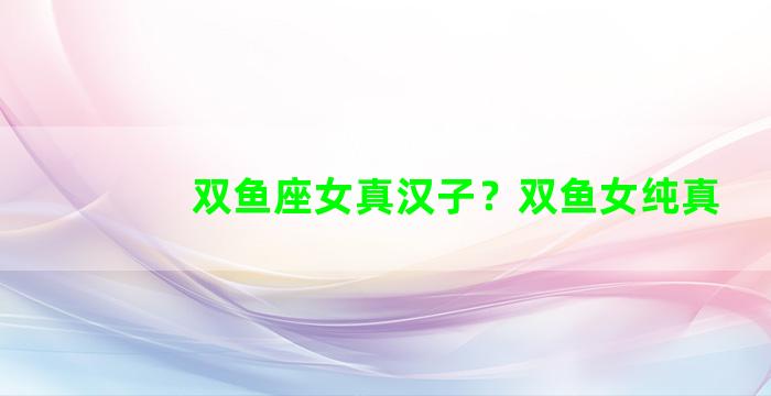 双鱼座女真汉子？双鱼女纯真
