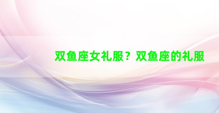 双鱼座女礼服？双鱼座的礼服