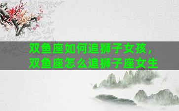 双鱼座如何追狮子女孩，双鱼座怎么追狮子座女生