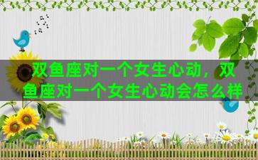 双鱼座对一个女生心动，双鱼座对一个女生心动会怎么样