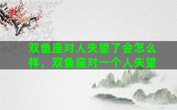 双鱼座对人失望了会怎么样，双鱼座对一个人失望