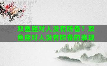 双鱼座对人没有防备？双鱼座对人没有防备的表现