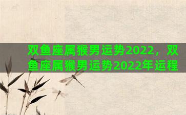 双鱼座属猴男运势2022，双鱼座属猴男运势2022年运程