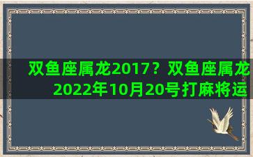 双鱼座属龙2017？双鱼座属龙2022年10月20号打麻将运势如何