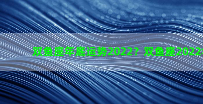 双鱼座年底运势2022？双鱼座2022年年运势