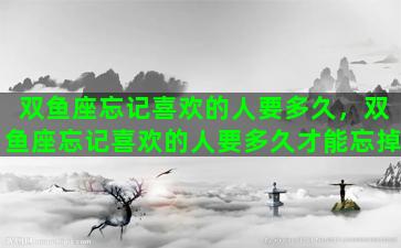 双鱼座忘记喜欢的人要多久，双鱼座忘记喜欢的人要多久才能忘掉