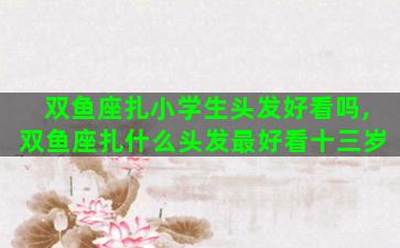 双鱼座扎小学生头发好看吗,双鱼座扎什么头发最好看十三岁 双鱼座扎小学生头发好看吗,双鱼座扎什么头发最好看十三岁