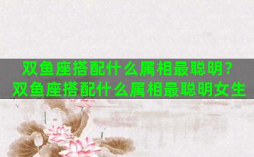 双鱼座搭配什么属相最聪明？双鱼座搭配什么属相最聪明女生