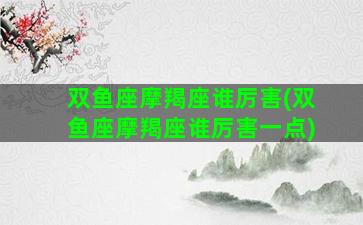 双鱼座摩羯座谁厉害(双鱼座摩羯座谁厉害一点)