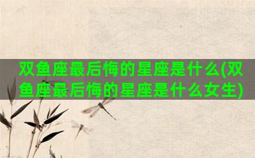 双鱼座最后悔的星座是什么(双鱼座最后悔的星座是什么女生)