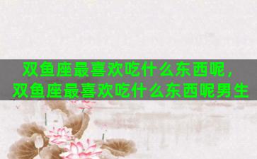 双鱼座最喜欢吃什么东西呢，双鱼座最喜欢吃什么东西呢男生