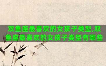 双鱼座最喜欢的女孩子类型,双鱼座最喜欢的女孩子类型有哪些 双鱼座最喜欢的女孩子类型,双鱼座最喜欢的女孩子类型有哪些