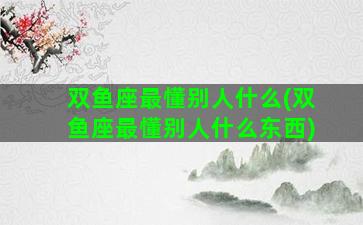 双鱼座最懂别人什么(双鱼座最懂别人什么东西)