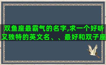 双鱼座最霸气的名字,求一个好听又独特的英文名、、最好和双子座,我的名字梦媛有关 双鱼座最霸气的名字,求一个好听又独特的英文名、、最好和双子座,我的名字梦媛有关