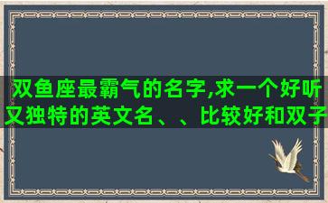 双鱼座最霸气的名字,求一个好听又独特的英文名、、比较好和双子座,我的名字梦媛有关