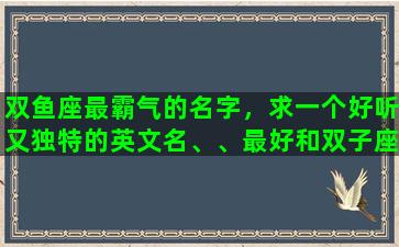 双鱼座最霸气的名字，求一个好听又独特的英文名、、最好和双子座，我的名字梦媛有关