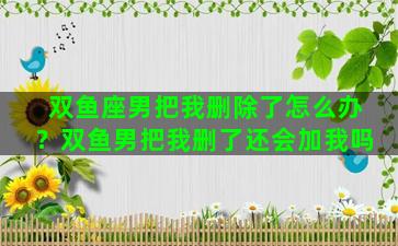 双鱼座男把我删除了怎么办？双鱼男把我删了还会加我吗