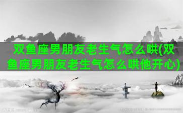 双鱼座男朋友老生气怎么哄(双鱼座男朋友老生气怎么哄他开心)