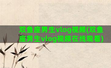 双鱼座男生vlog视频(双鱼座男生vlog视频在线观看)