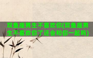双鱼座男生不喜欢你(双鱼座男生不喜欢你了还会和你一起吗)
