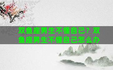 双鱼座男生不懂自己？双鱼座男生不懂自己怎么办