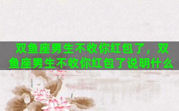双鱼座男生不收你红包了，双鱼座男生不收你红包了说明什么