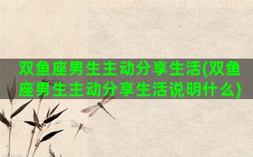 双鱼座男生主动分享生活(双鱼座男生主动分享生活说明什么)