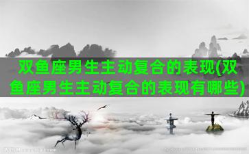双鱼座男生主动复合的表现(双鱼座男生主动复合的表现有哪些)