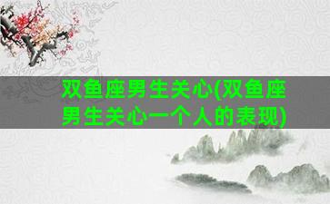 双鱼座男生关心(双鱼座男生关心一个人的表现)